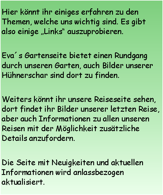 Textfeld: Hier knnt ihr einiges erfahren zu den Themen, welche uns wichtig sind. Es gibt also einige Links auszuprobieren.Evas Gartenseite bietet einen Rundgang durch unseren Garten, auch Bilder unserer Hhnerschar sind dort zu finden.Weiters knnt ihr unsere Reiseseite sehen, dort findet ihr Bilder unserer letzten Reise, aber auch Informationen zu allen unseren Reisen mit der Mglichkeit zustzliche Details anzufordern.Die Seite mit Neuigkeiten und aktuellen Informationen wird anlassbezogen aktualisiert.